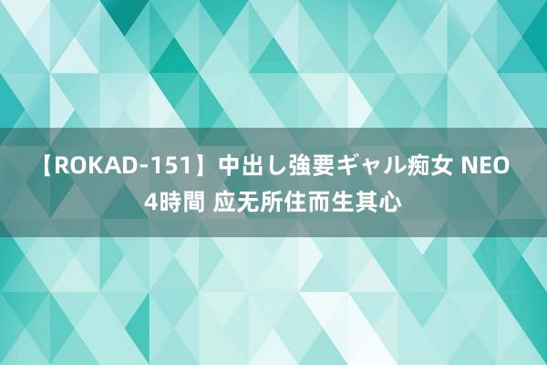 【ROKAD-151】中出し強要ギャル痴女 NEO 4時間 应无所住而生其心