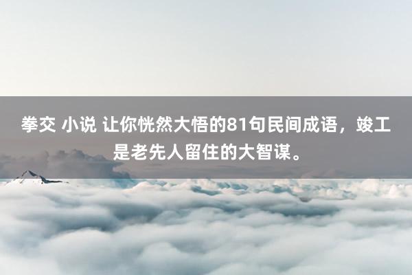 拳交 小说 让你恍然大悟的81句民间成语，竣工是老先人留住的大智谋。