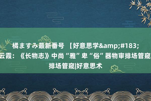 橘ますみ最新番号 【好意思学&#183;文房】谢云霞：《长物志》中尚“雅”卑“俗”器物审排场管窥|好意思术