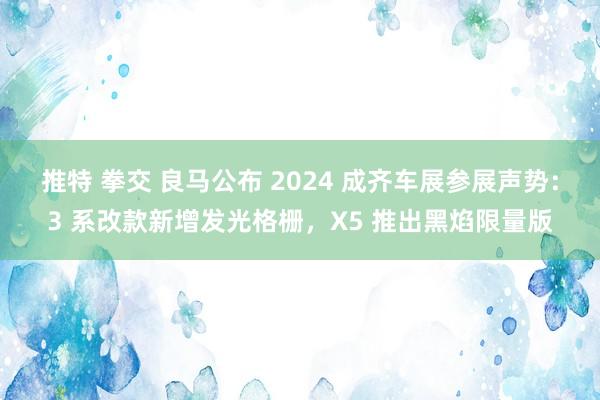 推特 拳交 良马公布 2024 成齐车展参展声势：3 系改款新增发光格栅，X5 推出黑焰限量版