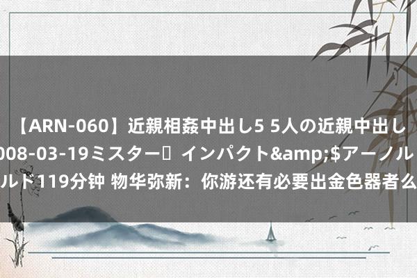 【ARN-060】近親相姦中出し5 5人の近親中出し物語</a>2008-03-19ミスター・インパクト&$アーノルド119分钟 物华弥新：你游还有必要出金色器者么？这分娩力不如给红卡加点油