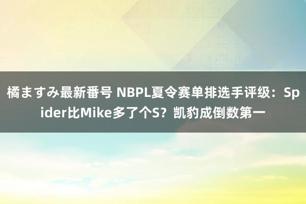 橘ますみ最新番号 NBPL夏令赛单排选手评级：Spider比Mike多了个S？凯豹成倒数第一